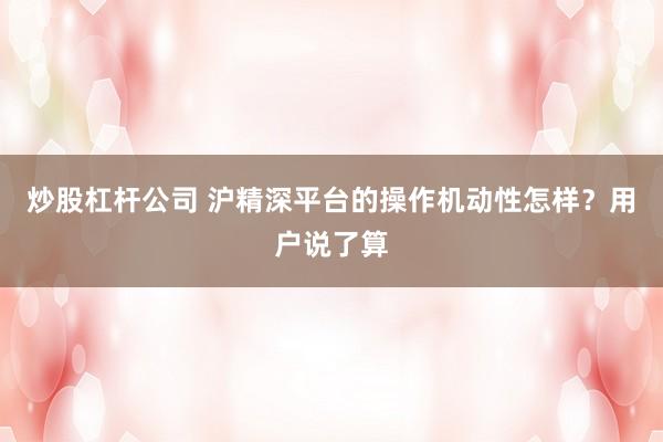 炒股杠杆公司 沪精深平台的操作机动性怎样？用户说了算