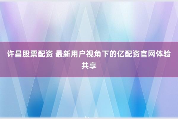 许昌股票配资 最新用户视角下的亿配资官网体验共享