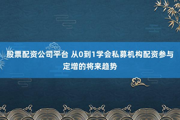 股票配资公司平台 从0到1学会私募机构配资参与定增的将来趋势