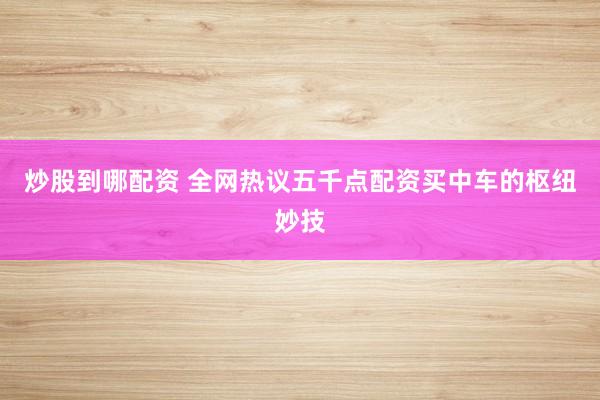 炒股到哪配资 全网热议五千点配资买中车的枢纽妙技