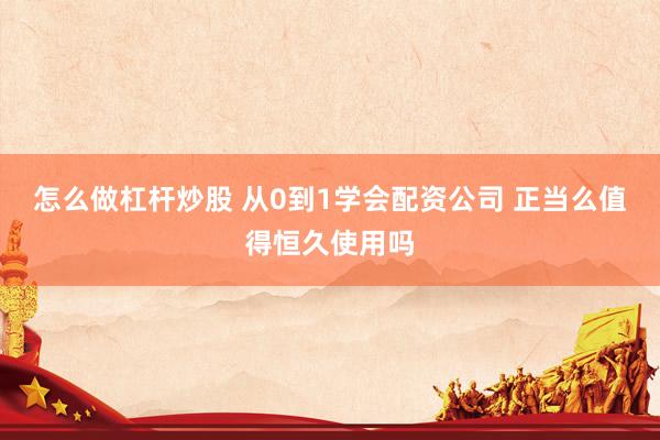 怎么做杠杆炒股 从0到1学会配资公司 正当么值得恒久使用吗