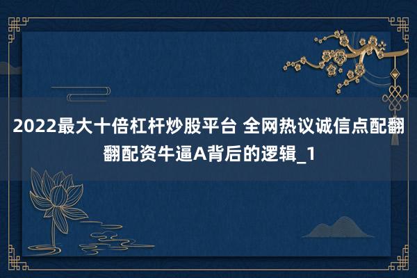 2022最大十倍杠杆炒股平台 全网热议诚信点配翻翻配资牛逼A背后的逻辑_1