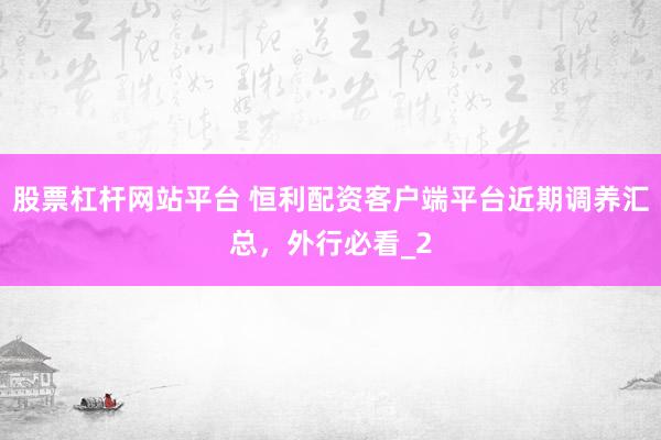 股票杠杆网站平台 恒利配资客户端平台近期调养汇总，外行必看_2