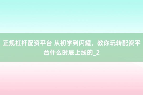 正规杠杆配资平台 从初学到闪耀，教你玩转配资平台什么时辰上线的_2