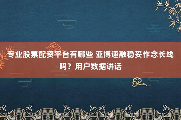 专业股票配资平台有哪些 亚博速融稳妥作念长线吗？用户数据讲话