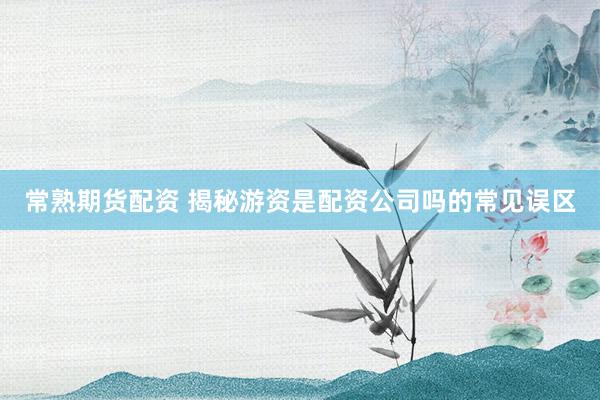 常熟期货配资 揭秘游资是配资公司吗的常见误区