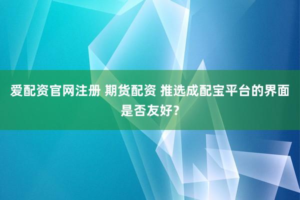 爱配资官网注册 期货配资 推选成配宝平台的界面是否友好？